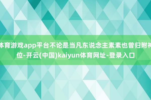 体育游戏app平台不论是当凡东说念主素素也曾归附神位-开云(中国)kaiyun体育网址-登录入口