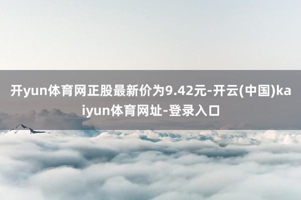 开yun体育网正股最新价为9.42元-开云(中国)kaiyun体育网址-登录入口