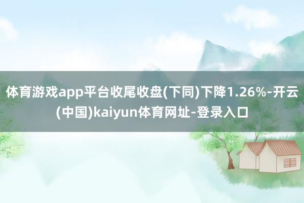 体育游戏app平台收尾收盘(下同)下降1.26%-开云(中国)kaiyun体育网址-登录入口
