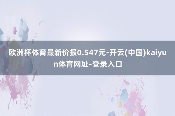 欧洲杯体育最新价报0.547元-开云(中国)kaiyun体育网址-登录入口