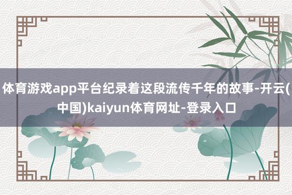 体育游戏app平台纪录着这段流传千年的故事-开云(中国)kaiyun体育网址-登录入口