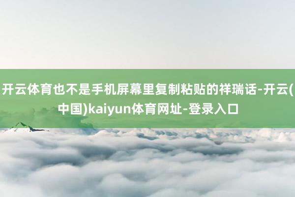 开云体育也不是手机屏幕里复制粘贴的祥瑞话-开云(中国)kaiyun体育网址-登录入口