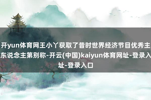 开yun体育网王小丫获取了昔时世界经济节目优秀主理东说念主第别称-开云(中国)kaiyun体育网址-登录入口
