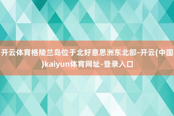 开云体育 格陵兰岛位于北好意思洲东北部-开云(中国)kaiyun体育网址-登录入口