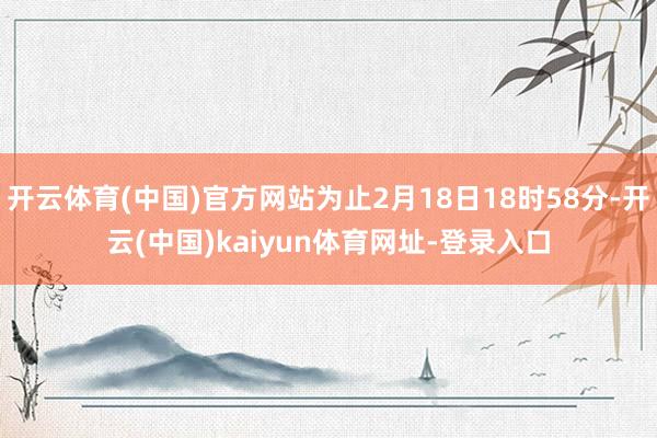 开云体育(中国)官方网站为止2月18日18时58分-开云(中国)kaiyun体育网址-登录入口