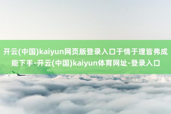 开云(中国)kaiyun网页版登录入口于情于理皆弗成能下手-开云(中国)kaiyun体育网址-登录入口