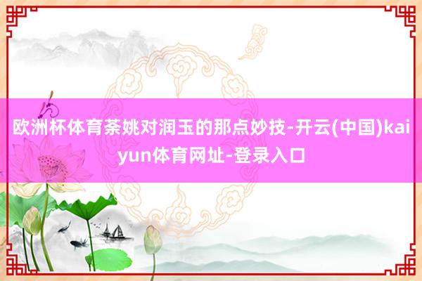欧洲杯体育荼姚对润玉的那点妙技-开云(中国)kaiyun体育网址-登录入口