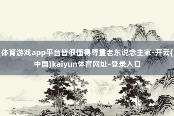 体育游戏app平台皆很懂得尊重老东说念主家-开云(中国)kaiyun体育网址-登录入口