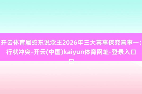 开云体育属蛇东说念主2026年三大喜事探究喜事一:行状冲突-开云(中国)kaiyun体育网址-登录入口
