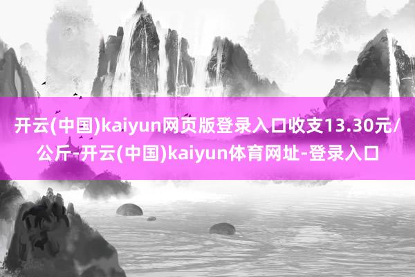开云(中国)kaiyun网页版登录入口收支13.30元/公斤-开云(中国)kaiyun体育网址-登录入口