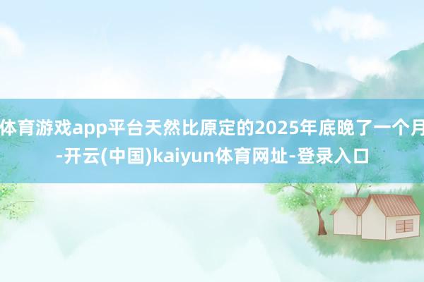 体育游戏app平台天然比原定的2025年底晚了一个月-开云(中国)kaiyun体育网址-登录入口