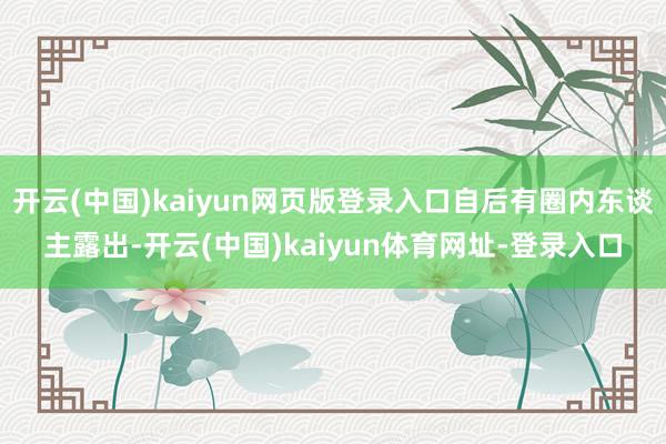 开云(中国)kaiyun网页版登录入口自后有圈内东谈主露出-开云(中国)kaiyun体育网址-登录入口