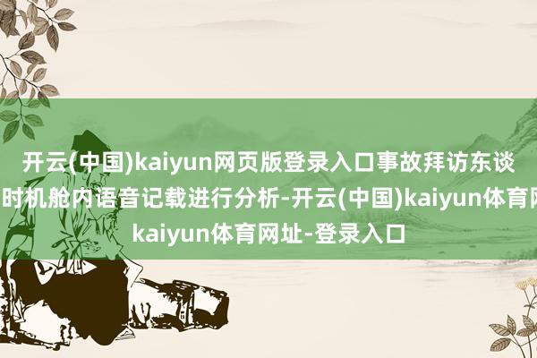 开云(中国)kaiyun网页版登录入口事故拜访东谈主员正对事发时机舱内语音记载进行分析-开云(中国)kaiyun体育网址-登录入口