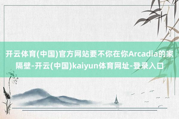 开云体育(中国)官方网站要不你在你Arcadia的家隔壁-开云(中国)kaiyun体育网址-登录入口