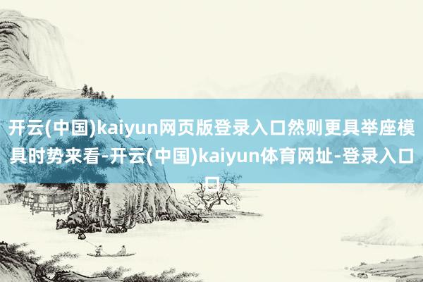 开云(中国)kaiyun网页版登录入口然则更具举座模具时势来看-开云(中国)kaiyun体育网址-登录入口