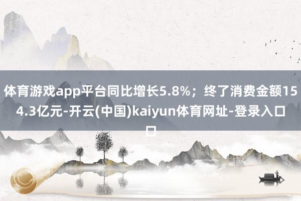 体育游戏app平台同比增长5.8%;终了消费金额154.3亿元-开云(中国)kaiyun体育网址-登录入口