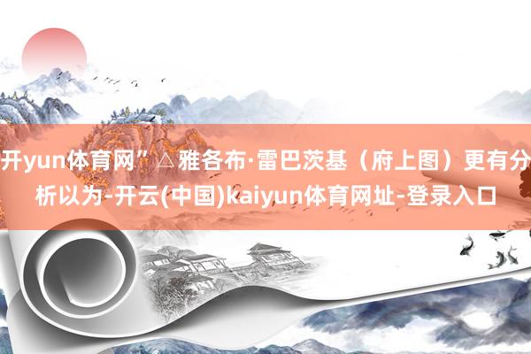 开yun体育网”△雅各布·雷巴茨基（府上图）更有分析以为-开云(中国)kaiyun体育网址-登录入口