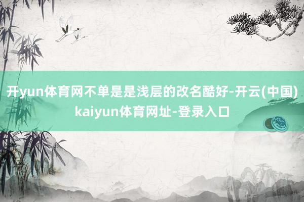 开yun体育网不单是是浅层的改名酷好-开云(中国)kaiyun体育网址-登录入口