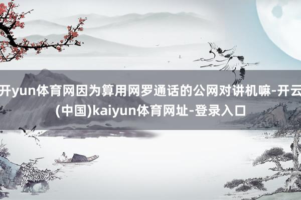 开yun体育网因为算用网罗通话的公网对讲机嘛-开云(中国)kaiyun体育网址-登录入口