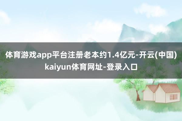 体育游戏app平台注册老本约1.4亿元-开云(中国)kaiyun体育网址-登录入口