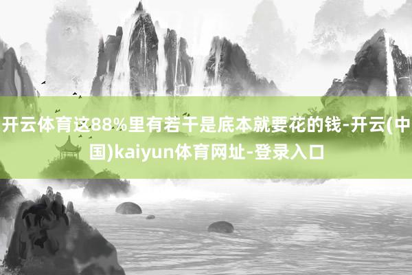 开云体育这88%里有若干是底本就要花的钱-开云(中国)kaiyun体育网址-登录入口