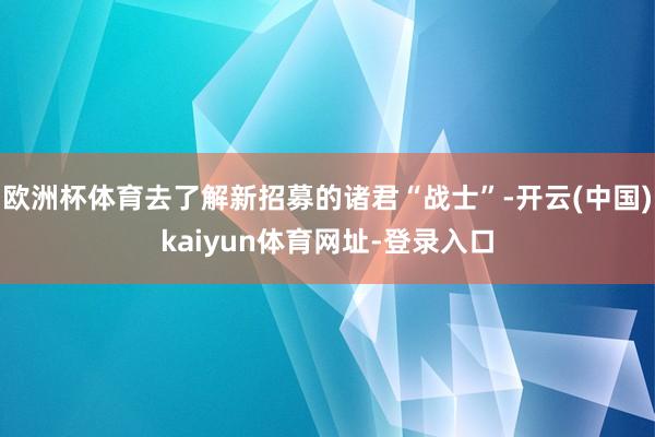 欧洲杯体育去了解新招募的诸君“战士”-开云(中国)kaiyun体育网址-登录入口