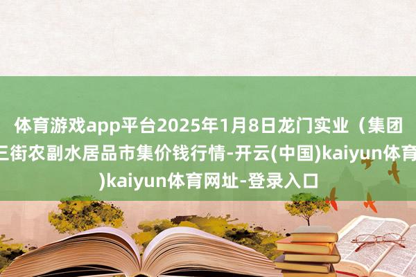 体育游戏app平台2025年1月8日龙门实业(集团)有限公司西三街农副水居品市集价钱行情-开云(中国)kaiyun体育网址-登录入口