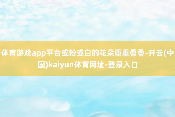 体育游戏app平台或粉或白的花朵重重叠叠-开云(中国)kaiyun体育网址-登录入口