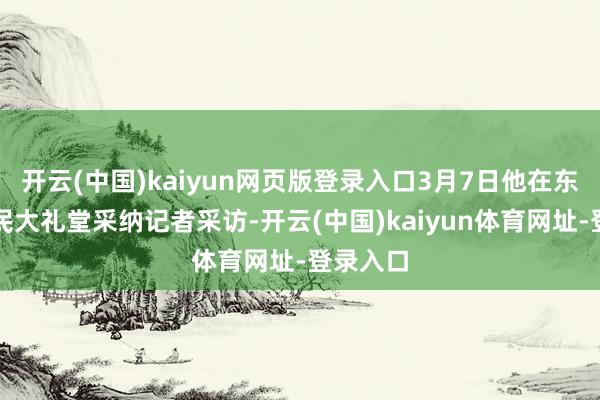 开云(中国)kaiyun网页版登录入口3月7日他在东说念主民大礼堂采纳记者采访-开云(中国)kaiyun体育网址-登录入口