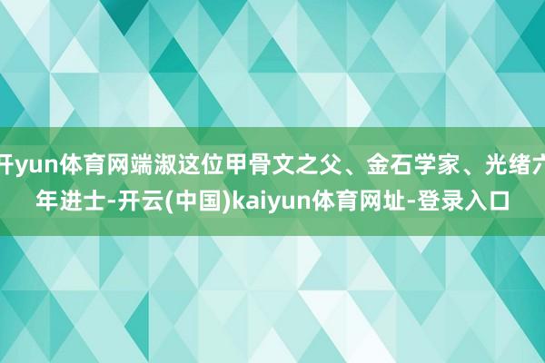 开yun体育网端淑这位甲骨文之父、金石学家、光绪六年进士-开云(中国)kaiyun体育网址-登录入口