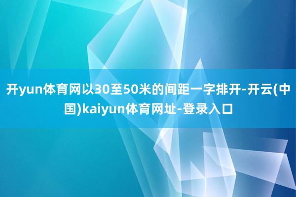 开yun体育网以30至50米的间距一字排开-开云(中国)kaiyun体育网址-登录入口