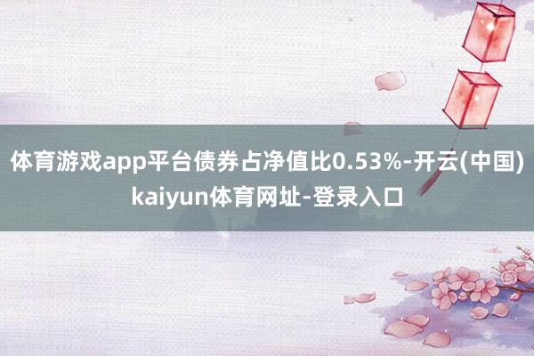 体育游戏app平台债券占净值比0.53%-开云(中国)kaiyun体育网址-登录入口