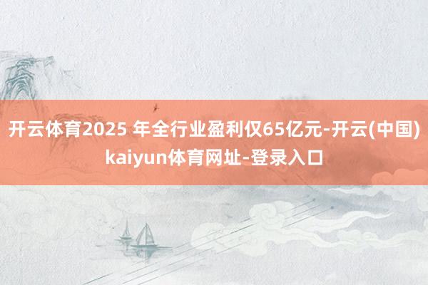 开云体育2025 年全行业盈利仅65亿元-开云(中国)kaiyun体育网址-登录入口