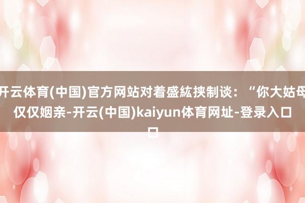 开云体育(中国)官方网站对着盛紘挟制谈:“你大姑母仅仅姻亲-开云(中国)kaiyun体育网址-登录入口