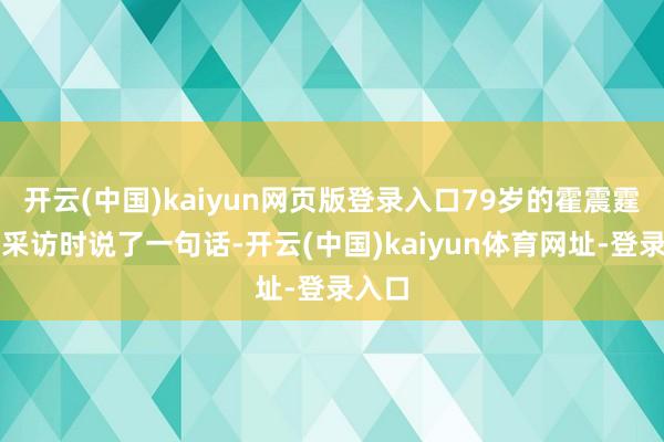 开云(中国)kaiyun网页版登录入口79岁的霍震霆收受采访时说了一句话-开云(中国)kaiyun体育网址-登录入口