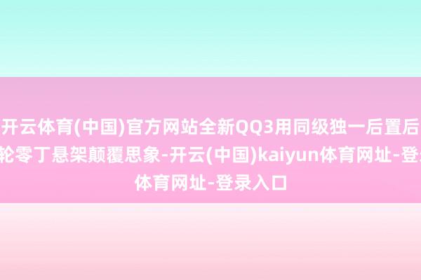 开云体育(中国)官方网站全新QQ3用同级独一后置后驱+四轮零丁悬架颠覆思象-开云(中国)kaiyun体育网址-登录入口