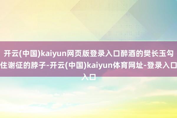 开云(中国)kaiyun网页版登录入口醉酒的樊长玉勾住谢征的脖子-开云(中国)kaiyun体育网址-登录入口