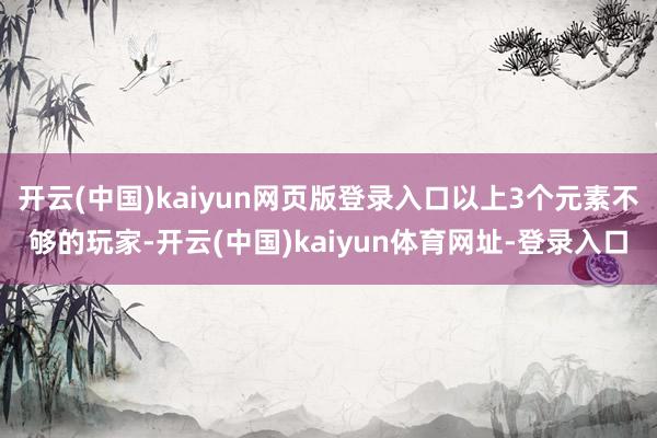 开云(中国)kaiyun网页版登录入口以上3个元素不够的玩家-开云(中国)kaiyun体育网址-登录入口