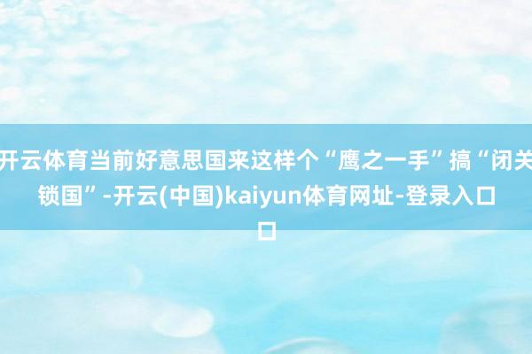 开云体育当前好意思国来这样个“鹰之一手”搞“闭关锁国”-开云(中国)kaiyun体育网址-登录入口