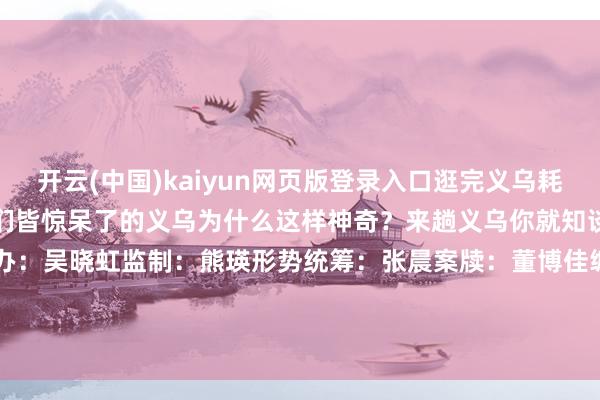 开云(中国)kaiyun网页版登录入口逛完义乌耗尽不雅透彻垮塌了？让老外们皆惊呆了的义乌为什么这样神奇？来趟义乌你就知谈了！总监制：苑听雷总筹办：吴晓虹监制：熊瑛形势统筹：张晨案牍：董博佳编著、制作：董博佳译审：董博佳 曲畅 焦想宇 石丽敏 李胜兰    -开云(中国)kaiyun体育网址-登录入口