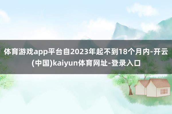 体育游戏app平台自2023年起不到18个月内-开云(中国)kaiyun体育网址-登录入口
