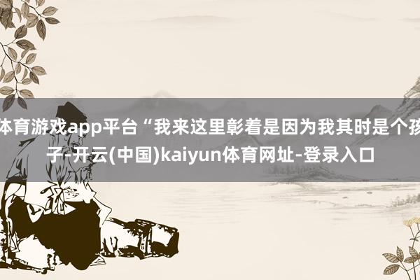 体育游戏app平台“我来这里彰着是因为我其时是个孩子-开云(中国)kaiyun体育网址-登录入口