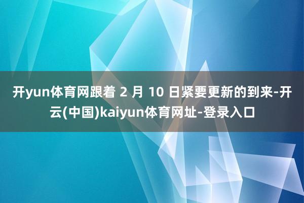 开yun体育网跟着 2 月 10 日紧要更新的到来-开云(中国)kaiyun体育网址-登录入口