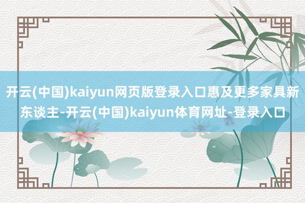 开云(中国)kaiyun网页版登录入口惠及更多家具新东谈主-开云(中国)kaiyun体育网址-登录入口