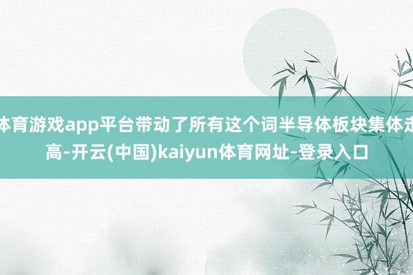 体育游戏app平台带动了所有这个词半导体板块集体走高-开云(中国)kaiyun体育网址-登录入口