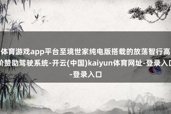 体育游戏app平台至境世家纯电版搭载的放荡智行高阶赞助驾驶系统-开云(中国)kaiyun体育网址-登录入口