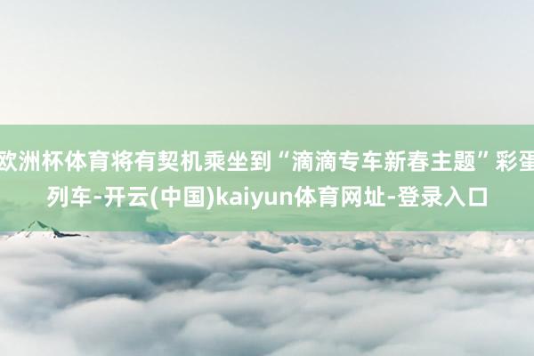 欧洲杯体育将有契机乘坐到“滴滴专车新春主题”彩蛋列车-开云(中国)kaiyun体育网址-登录入口