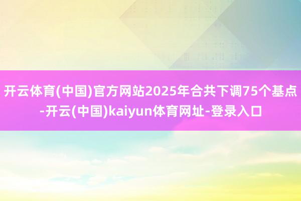 开云体育(中国)官方网站2025年合共下调75个基点-开云(中国)kaiyun体育网址-登录入口