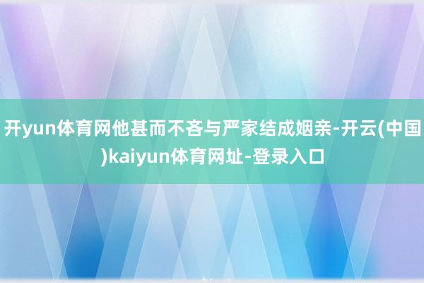 开yun体育网他甚而不吝与严家结成姻亲-开云(中国)kaiyun体育网址-登录入口