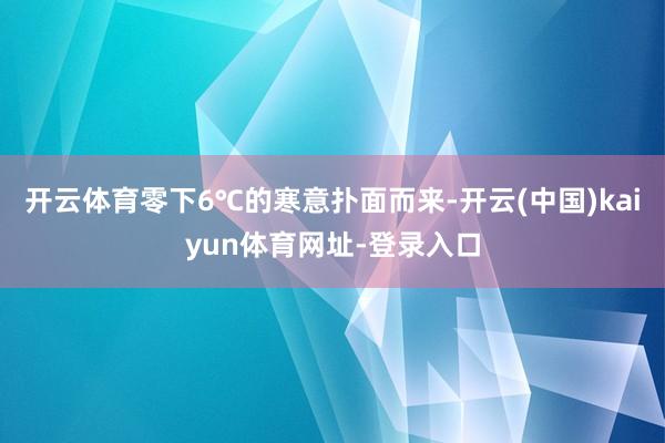 开云体育零下6℃的寒意扑面而来-开云(中国)kaiyun体育网址-登录入口